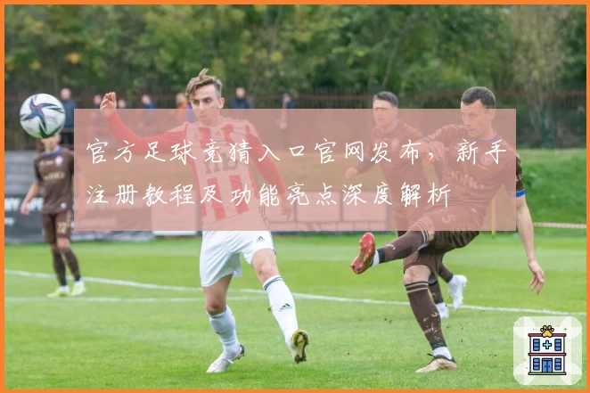 官方足球竞猜入口官网发布，新手注册教程及功能亮点深度解析