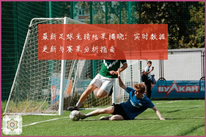 最新足球竞猜结果揭晓：实时数据更新与赛果分析指南